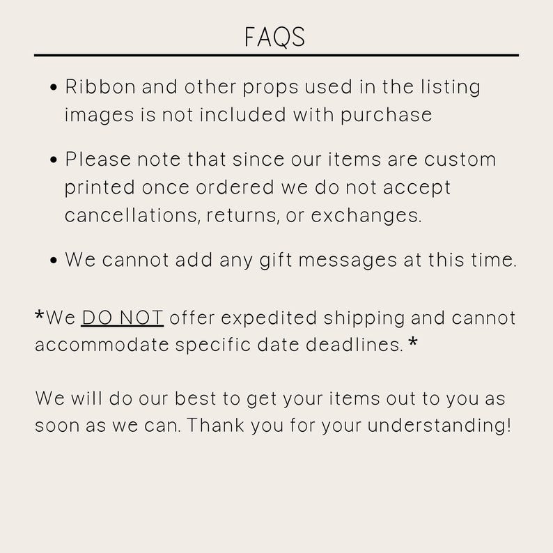 May include: FAQs: Ribbon and other props used in the listing images are not included with purchase. Please note that since our items are custom printed once ordered, we do not accept cancellations, returns, or exchanges. We cannot add any gift messages at this time. *We DO NOT offer expedited shipping and cannot accommodate specific date deadlines.* We will do our best to get your items out to you as soon as we can. Thank you for your understanding!