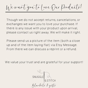 May include: Text on a white background that reads: "We want you to love our products! Though we do not accept returns, cancellations, or exchanges we want you to love your purchase. If there is any issue with your product upon arrival, please contact us right away. We will make it right. Please send us a picture of the item (both a close up and of the item laying flat) via Etsy Message. From there we can discuss a reprint or a refund. We value your trust and are grateful for your support!" Below the text is a logo that reads: "Snuggle & Stitch Blankets & Gifts"