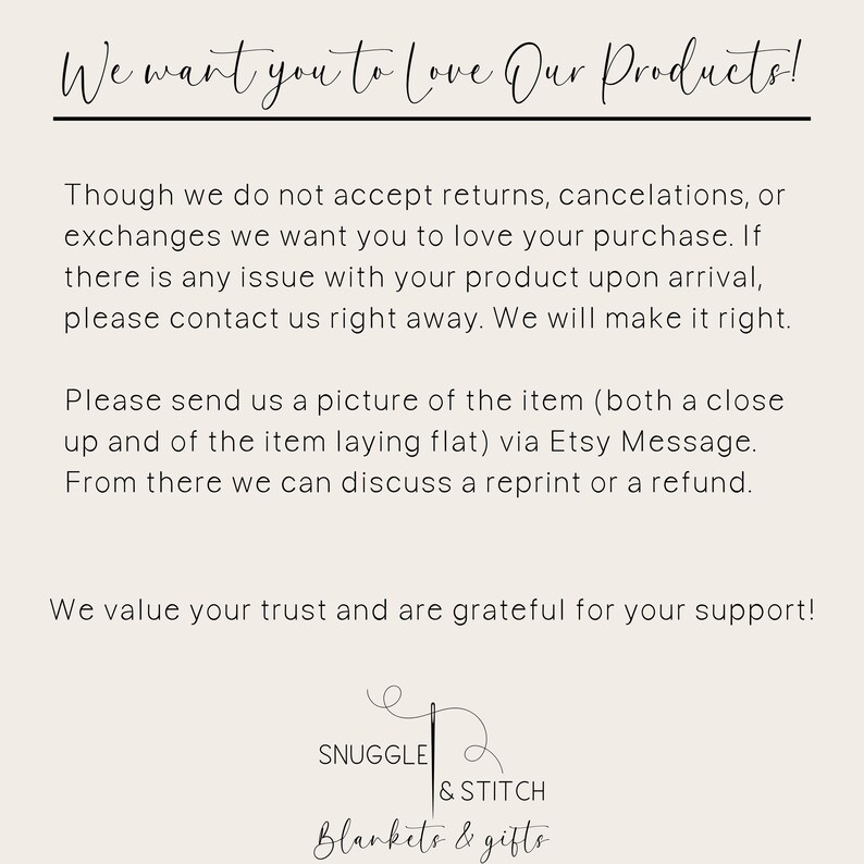 May include: Text on a white background that reads: "We want you to love our products! Though we do not accept returns, cancellations, or exchanges we want you to love your purchase. If there is any issue with your product upon arrival, please contact us right away. We will make it right. Please send us a picture of the item (both a close up and of the item laying flat) via Etsy Message. From there we can discuss a reprint or a refund. We value your trust and are grateful for your support!" Below the text is a logo that reads: "Snuggle & Stitch Blankets & Gifts"