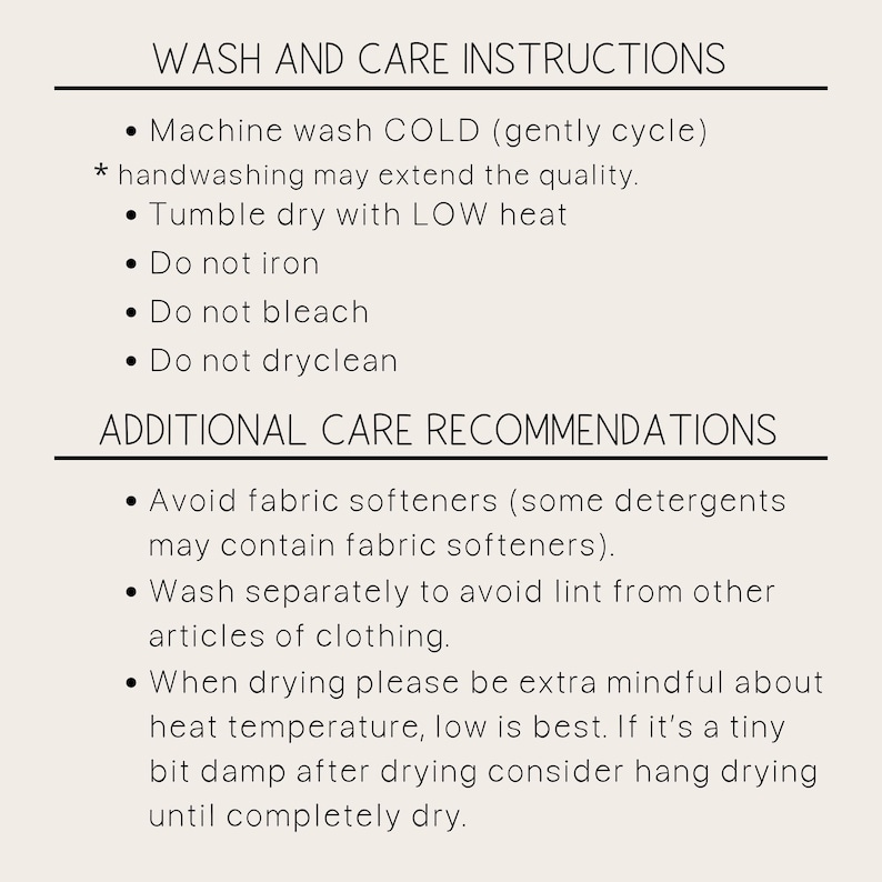May include: Wash and care instructions for a garment. Machine wash cold, tumble dry on a low heat, do not iron, bleach, or dry clean. Avoid fabric softeners. Wash separately to avoid lint. When drying, be extra mindful about heat temperature, low is best. If slightly damp, hang dry until completely dry.