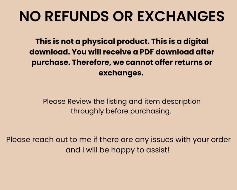 May include: Text on a beige background that reads "NO REFUNDS OR EXCHANGES. This is not a physical product. This is a digital download. You will receive a PDF download after purchase. Therefore, we cannot offer returns or exchanges. Please Review the listing and item description throughly before purchasing. Please reach out to me if there are any issues with your order and I will be happy to assist!"