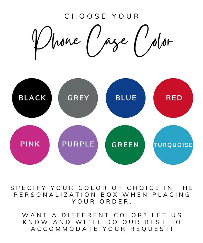 May include: A graphic with the text "CHOOSE YOUR Phone Case Color" and eight color options: black, grey, blue, red, pink, purple, green, and turquoise. Text below instructs the customer to specify their color choice.