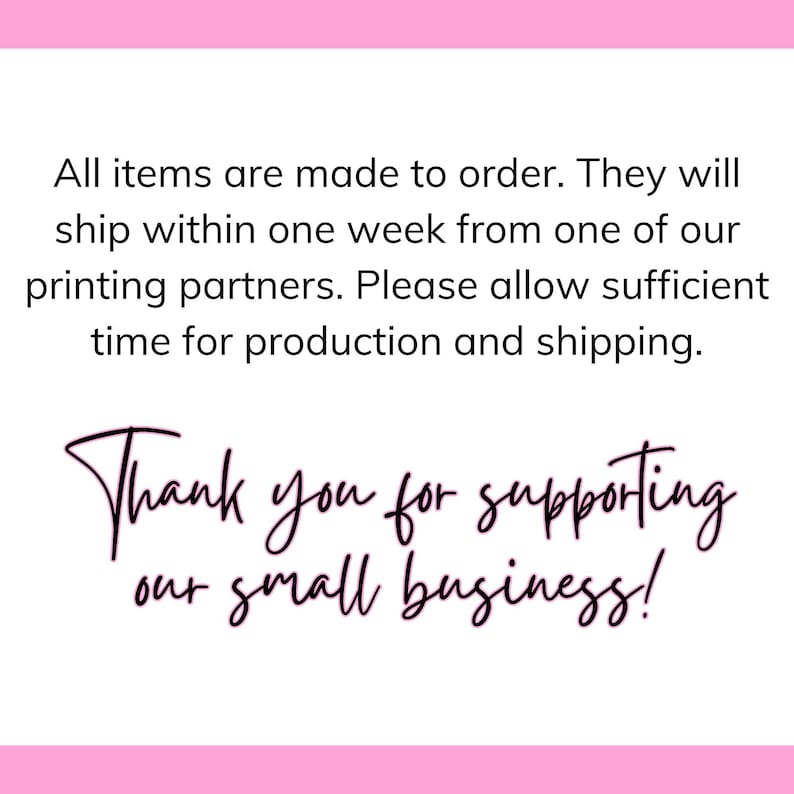 May include: Text on a pink background that reads: "All items are made to order. They will ship within one week from one of our printing partners. Please allow sufficient time for production and shipping. Thank you for supporting our small business!"