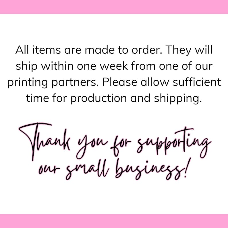 May include: Text on a pink background that reads: "All items are made to order. They will ship within one week from one of our printing partners. Please allow sufficient time for production and shipping. Thank you for supporting our small business!"