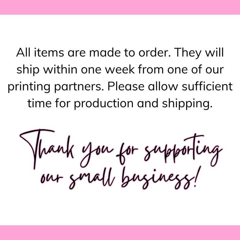 May include: White background with black text: "All items are made to order. They will ship within one week from one of our printing partners. Please allow sufficient time for production and shipping." Cursive text below says "Thank you for supporting our small business!"