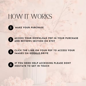 May include: A pink floral background with a white vase and four numbered steps on how to access digital downloads. The steps are: 1. Make your purchase, 2. Access your download PDF in your purchase and reviews section on Etsy, 3. Click the link on your PDF to access your images on Google Drive, 4. If you need help accessing please don't hesitate to get in touch.