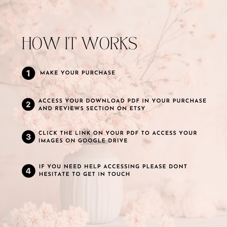 May include: A pink floral background with a white vase and four numbered steps on how to access digital downloads. The steps are: 1. Make your purchase, 2. Access your download PDF in your purchase and reviews section on Etsy, 3. Click the link on your PDF to access your images on Google Drive, 4. If you need help accessing please don't hesitate to get in touch.