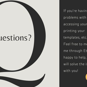 May include: A black and white image with a large stylized letter Q with the word "Questions?" inside the letter. The text to the right of the letter says "If you're having any problems with accessing your file, printing your templates, etc. Feel free to message me through Etsy, I'm happy to help, and will solve the issue with you!" and includes a yellow smiley face.