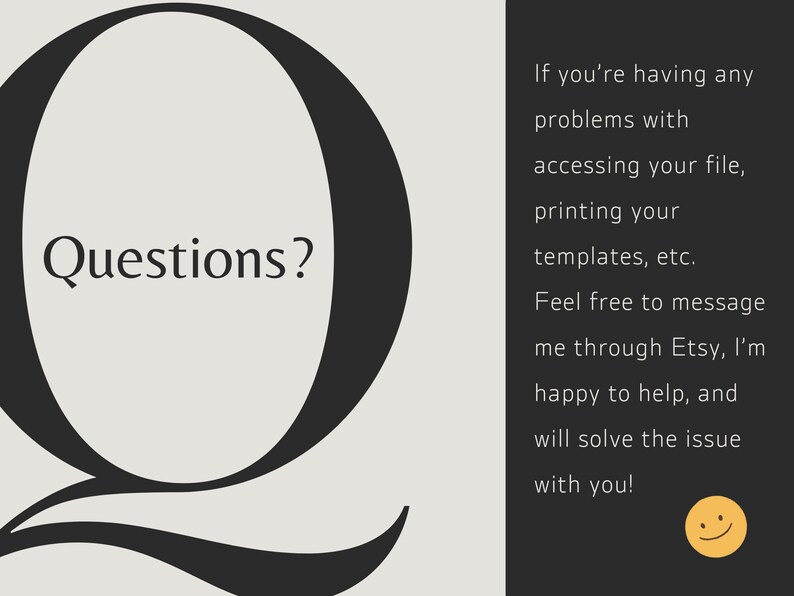 May include: A black and white image with a large stylized letter Q with the word "Questions?" inside the letter. The text to the right of the letter says "If you're having any problems with accessing your file, printing your templates, etc. Feel free to message me through Etsy, I'm happy to help, and will solve the issue with you!" and includes a yellow smiley face.