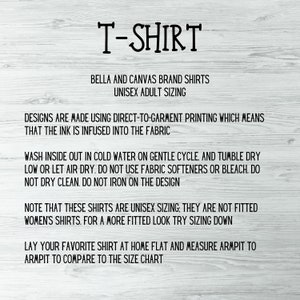 May include: Text on a white background with instructions for caring for a Bella + Canvas brand t-shirt. The text reads "T-Shirt", "Bella and Canvas Brand Shirts", "Unisex Adult Sizing", "Designs are made using direct-to-garment printing which means that the ink is infused into the fabric", "Wash inside out in cold water on gentle cycle. And tumble dry low or let air dry. Do not use fabric softeners or bleach. Do not dry clean. Do not iron on the design", "Note that these shirts are unisex sizing, they are not fitted women's shirts. For a more fitted look try sizing down", "Lay your favorite shirt at home flat and measure armpit to armpit to compare to the size chart".