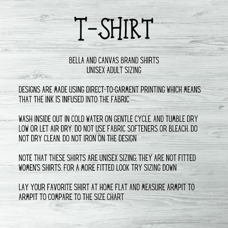 May include: Text on a white background with instructions for caring for a Bella + Canvas brand t-shirt. The text reads "T-Shirt", "Bella and Canvas Brand Shirts", "Unisex Adult Sizing", "Designs are made using direct-to-garment printing which means that the ink is infused into the fabric", "Wash inside out in cold water on gentle cycle. And tumble dry low or let air dry. Do not use fabric softeners or bleach. Do not dry clean. Do not iron on the design", "Note that these shirts are unisex sizing, they are not fitted women's shirts. For a more fitted look try sizing down", "Lay your favorite shirt at home flat and measure armpit to armpit to compare to the size chart".