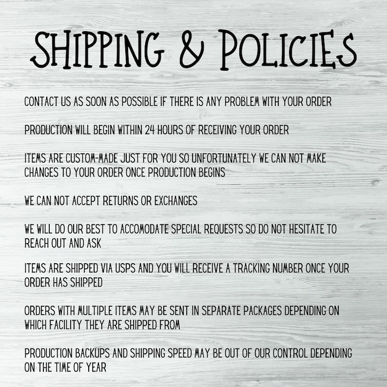 May include: A white wood background with black text outlining shipping and return policies. The text reads: "Shipping & Policies", "Contact us as soon as possible if there is any problem with your order", "Production will begin within 24 hours of receiving your order", "Items are custom-made just for you so unfortunately we can not make changes to your order once production begins", "We can not accept returns or exchanges", "We will do our best to accommodate special requests so do not hesitate to reach out and ask", "Items are shipped via USPS and you will receive a tracking number once your order has shipped", "Orders with multiple items may be sent in separate packages depending on which facility they are shipped from", "Production backups and shipping speed may be out of our control depending on the time of year."