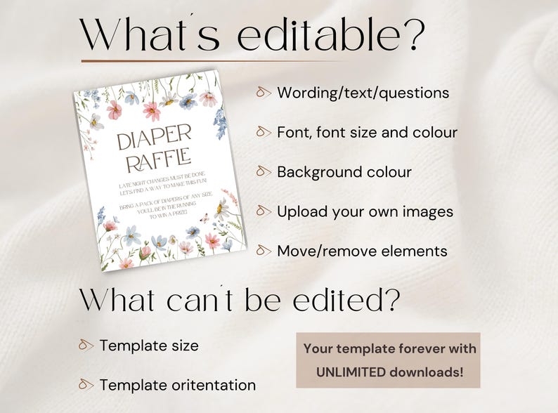 May include: A digital template for a diaper raffle with a floral design. The text "DIAPER RAFFLE" is in a brown font. The text "LATEST SHOWER GAMES MUST BE DONE LET'S RAFFLE A WAY TO MAKE THIS FUN BRING A PACK OF DIAPERS OF ANY SIZE YOU'LL BE IN THE RUNNING TO WIN A PRIZE!" is in a smaller brown font. The text "What's editable?" and "What can't be edited?" is in a black font. The text "Wording/text/questions", "Font, font size and colour", "Background colour", "Upload your own images", "Move/remove elements", "Template size", "Template orientation", "Your template forever with UNLIMITED downloads!" is in a brown font.
