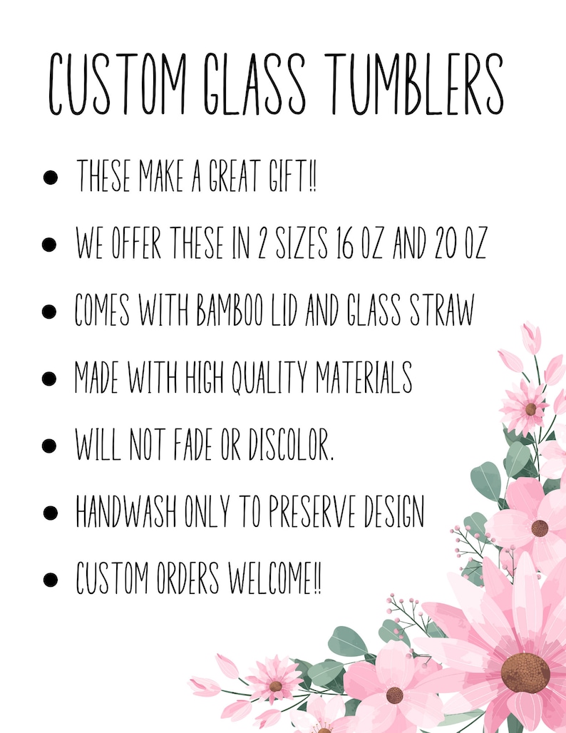 May include: White background with the text "CUSTOM GLASS TUMBLERS". The text is accompanied by bullet points listing features: great gift, available in 16 oz and 20 oz sizes, bamboo lid and glass straw, high-quality materials, fade-resistant, handwash only, and custom orders welcome. Pink floral accents.