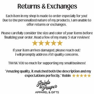 May include: Text on a white background that reads "Returns & Exchanges".  The text continues, "Each item in my shop is made-to-order especially for you! Due to the personalized nature of my products, I am unable to offer returns or exchanges. Please carefully consider the size and color of your items before finalizing your order. Read a few of my many 5-star reviews!"  Five gold stars are shown below the text.  The text continues, "If your item arrives damaged, please reach out! I will promptly address ANY quality concerns. THANK YOU so much for supporting my small business!"  The text continues, "Amazing quality, it matched both the description and my expectations perfectly."  Five gold stars are shown below the text.  The text continues, "Robin"  The text continues, "Prints & Pauper APPAREL & GIFTS".