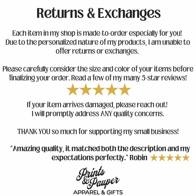 May include: Text on a white background that reads "Returns & Exchanges".  The text continues, "Each item in my shop is made-to-order especially for you! Due to the personalized nature of my products, I am unable to offer returns or exchanges. Please carefully consider the size and color of your items before finalizing your order. Read a few of my many 5-star reviews!"  Five gold stars are shown below the text.  The text continues, "If your item arrives damaged, please reach out! I will promptly address ANY quality concerns. THANK YOU so much for supporting my small business!"  The text continues, "Amazing quality, it matched both the description and my expectations perfectly."  Five gold stars are shown below the text.  The text continues, "Robin"  The text continues, "Prints & Pauper APPAREL & GIFTS".
