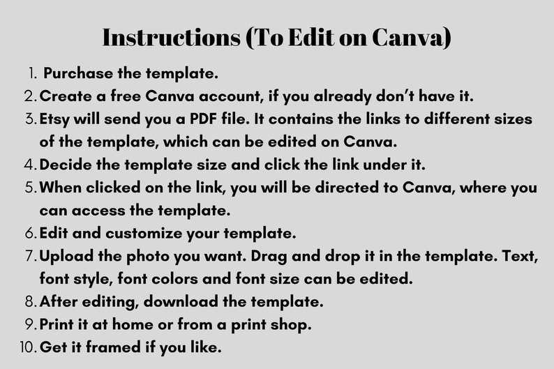 May include: Instructions on how to edit a template on Canva. The steps include purchasing the template, creating a free Canva account, downloading a PDF file with links to different sizes of the template, deciding on a template size, clicking the link, editing the template, uploading a photo, customizing the template, downloading the template, printing it, and framing it.