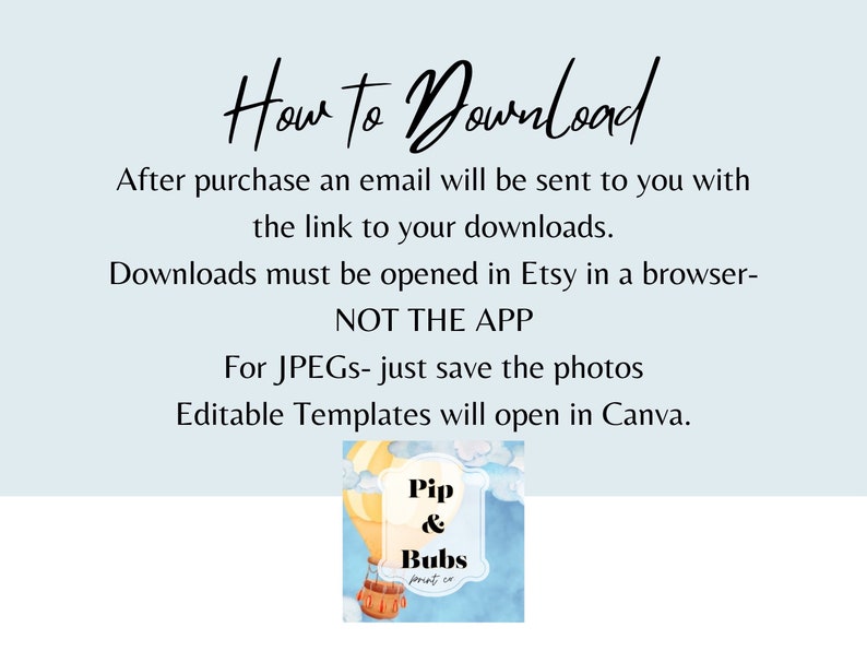 May include: A light blue background with white text explaining how to download digital files purchased on Etsy. The text says "How to Download" in a handwritten font. The text also says "After purchase an email will be sent to you with the link to your downloads. Downloads must be opened in Etsy in a browser- NOT THE APP. For JPEGs- just save the photos. Editable Templates will open in Canva." Below the text is a cartoon image of a hot air balloon with the text "Pip & Bubs print co" on it.