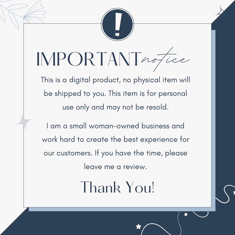 May include: A blue and white notice with an exclamation point in a circle. The text reads: "IMPORTANT notice This is a digital product, no physical item will be shipped to you. This item is for personal use only and may not be resold. I am a small woman-owned business and work hard to create the best experience for our customers. If you have the time, please leave me a review. Thank You!"