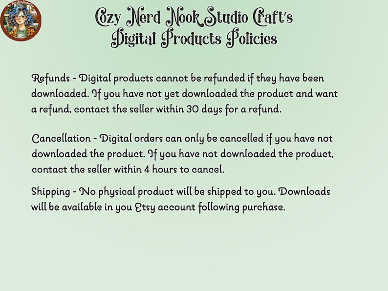 May include: A green background with white text outlining the digital product policies for Cozy Nerd Nook Studio Craft's Etsy shop. The text states that digital products cannot be refunded if downloaded, but can be refunded within 30 days if not downloaded. Digital orders can be cancelled within 4 hours if not downloaded. No physical products are shipped, and downloads are available in the Etsy account after purchase.