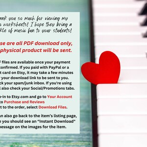 May include: A red heart sits on a white and black piano keyboard. The text on the image reads: "Thank you so much for viewing my music worksheets! I hope they bring a sparkle of music fun to your students! These are all PDF download only, no physical product will be sent. PDF files are available once your payment is confirmed. If you paid with PayPal or a credit card on Etsy, it may take a few minutes for your download link to be sent to you. Check your spam/junk inbox. If you're using Gmail also check your Social/Promotions tabs. 1. Sign-in to Etsy.com and go to Your Account 2. Go to Purchase and Reviews 3. Next to the order, select Download Files. You can also go back to the item's listing page, where you should see an "Instant Download" message on the images for the item."
