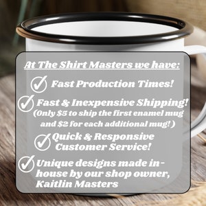 May include: White enamel mug with a black rim, featuring a list of services offered by The Shirt Masters: Fast Production Times, Fast & Inexpensive Shipping (Only $5 to ship the first enamel mug and $2 for each additional mug!), Quick & Responsive Customer Service, and Unique designs made in-house by our shop owner, Kaitlin Masters.