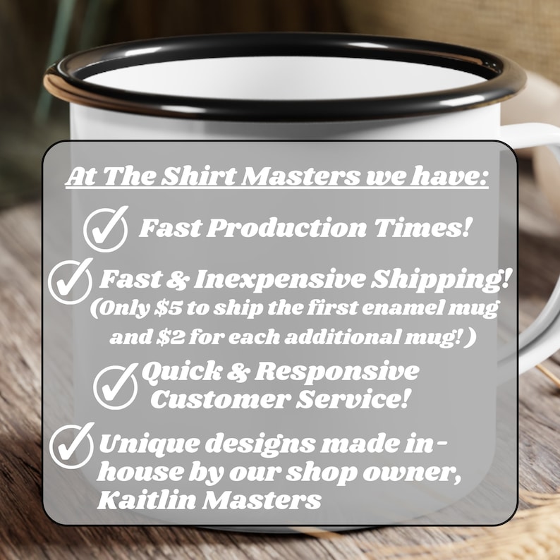 May include: White enamel mug with a black rim, featuring a list of services offered by The Shirt Masters: Fast Production Times, Fast & Inexpensive Shipping (Only $5 to ship the first enamel mug and $2 for each additional mug!), Quick & Responsive Customer Service, and Unique designs made in-house by our shop owner, Kaitlin Masters.