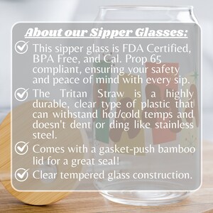 May include: Clear glass sipper with a bamboo lid and a colorful design. The text "About our Sipper Glasses" is at the top of the image. The text "This sipper glass is FDA Certified, BPA Free, and Cal. Prop 65 compliant, ensuring your safety and peace of mind with every sip." is below the title. The text "The Tritan Straw is a highly durable, clear type of plastic that can withstand hot/cold temps and doesn't dent or ding like stainless steel." is below the first text block. The text "Comes with a gasket-push bamboo lid for a great seal!" is below the second text block. The text "Clear tempered glass construction." is below the third text block.