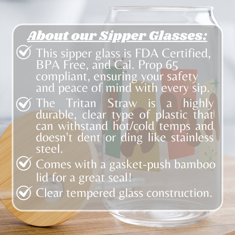 May include: Clear glass sipper with a bamboo lid and a colorful design. The text "About our Sipper Glasses" is at the top of the image. The text "This sipper glass is FDA Certified, BPA Free, and Cal. Prop 65 compliant, ensuring your safety and peace of mind with every sip." is below the title. The text "The Tritan Straw is a highly durable, clear type of plastic that can withstand hot/cold temps and doesn't dent or ding like stainless steel." is below the first text block. The text "Comes with a gasket-push bamboo lid for a great seal!" is below the second text block. The text "Clear tempered glass construction." is below the third text block.