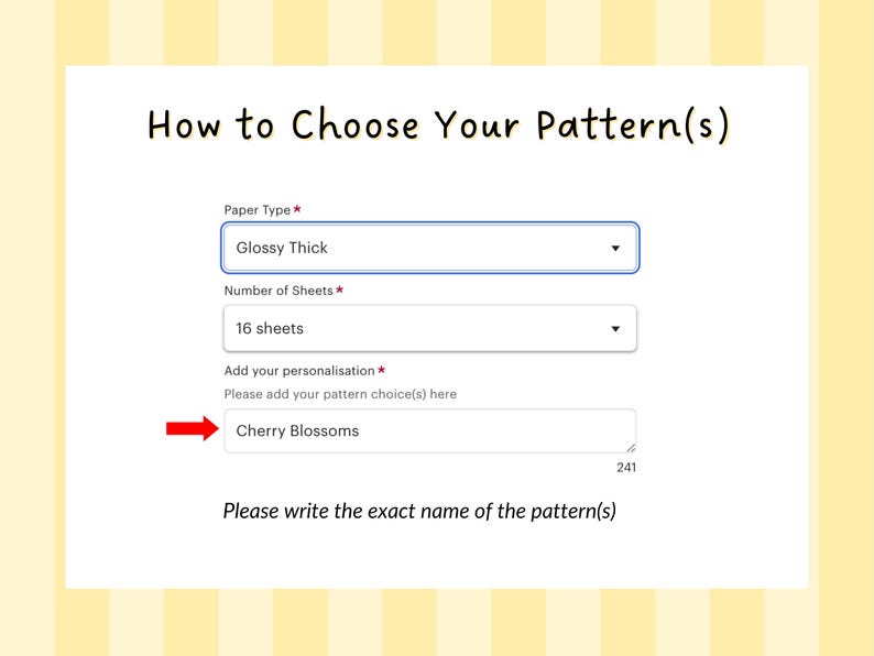 May include: A form with the title 'How to Choose Your Pattern(s)'. The form has three fields: Paper Type, Number of Sheets, and Add your personalization. The Paper Type field has a dropdown menu with the selected option 'Glossy Thick'. The Number of Sheets field has a dropdown menu with the selected option '16 sheets'. The Add your personalization field has a text box with the text 'Cherry Blossoms' entered. The text below the form reads 'Please write the exact name of the pattern(s)'.