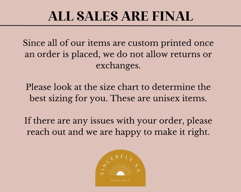 May include: A pink background with black text that reads "ALL SALES ARE FINAL". The text explains that all items are custom printed and returns or exchanges are not allowed. The text also states that the sizing chart should be used to determine the best fit and that the items are unisex. The text ends with a message that if there are any issues with an order, the customer should reach out. The text is followed by a logo with a sun and the words "SINCERELY LYSA BOUTIQUE".