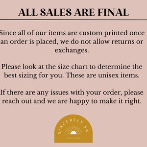 May include: A light pink background with black text that reads "ALL SALES ARE FINAL". The text explains that all items are custom printed once an order is placed and that returns or exchanges are not allowed. The text also states that the sizing chart should be used to determine the best fit and that the items are unisex. The text concludes by stating that if there are any issues with an order, the customer should reach out and the seller will be happy to make it right. The text is followed by a logo that reads "SINCERELY LYSA BOUTIQUE" in a gold circle with a sun graphic.
