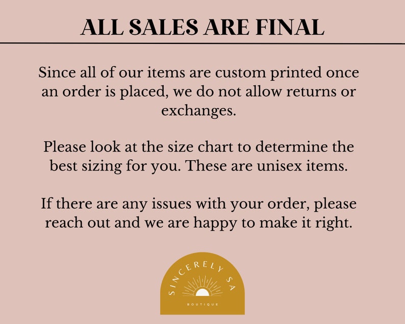 May include: A light pink background with black text that reads "ALL SALES ARE FINAL". The text explains that all items are custom printed once an order is placed and that returns or exchanges are not allowed. The text also states that the sizing chart should be used to determine the best fit and that the items are unisex. The text concludes by stating that if there are any issues with an order, the customer should reach out and the seller will be happy to make it right. The text is followed by a logo that reads "SINCERELY LYSA BOUTIQUE" in a gold circle with a sun graphic.