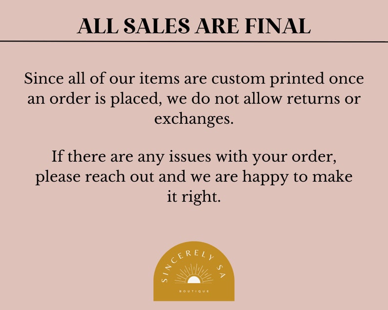 May include: A pink background with black text that reads "ALL SALES ARE FINAL". The text explains that all items are custom printed once an order is placed and that returns or exchanges are not allowed. The text also states that if there are any issues with an order, the customer should reach out and the seller will be happy to make it right. A logo with a sun and the text "SINCERELY LYSA BOUTIQUE" is at the bottom of the image.