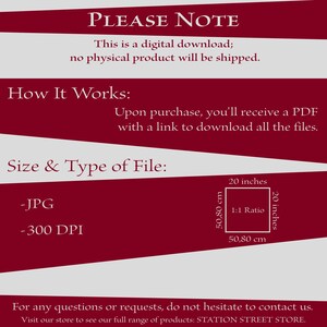 May include: A red and white graphic with the text "PLEASE NOTE" and "This is a digital download; no physical product will be shipped."  The graphic also includes the text "How It Works:" and "Upon purchase, you'll receive a PDF with a link to download all the files."  The graphic also includes the text "Size & Type of File:" and "JPG" and "300 DPI".  The graphic also includes a diagram showing a square with the dimensions 20 inches by 20 inches, or 50.80 cm by 50.80 cm, with the text "1:1 Ratio".  The graphic also includes the text "For any questions or requests, do not hesitate to contact us. Visit our store to see our full range of products: STATION STREET STORE."