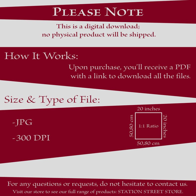 May include: A red and white graphic with the text "PLEASE NOTE" and "This is a digital download; no physical product will be shipped."  The graphic also includes the text "How It Works:" and "Upon purchase, you'll receive a PDF with a link to download all the files."  The graphic also includes the text "Size & Type of File:" and "JPG" and "300 DPI".  The graphic also includes a diagram showing a square with the dimensions 20 inches by 20 inches, or 50.80 cm by 50.80 cm, with the text "1:1 Ratio".  The graphic also includes the text "For any questions or requests, do not hesitate to contact us. Visit our store to see our full range of products: STATION STREET STORE."