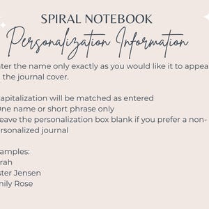May include: A beige background with text that reads "SPIRAL NOTEBOOK Personalization Information." Instructions are provided for entering a name or short phrase for journal personalization. Examples include "Sarah" and "Emily Rose."