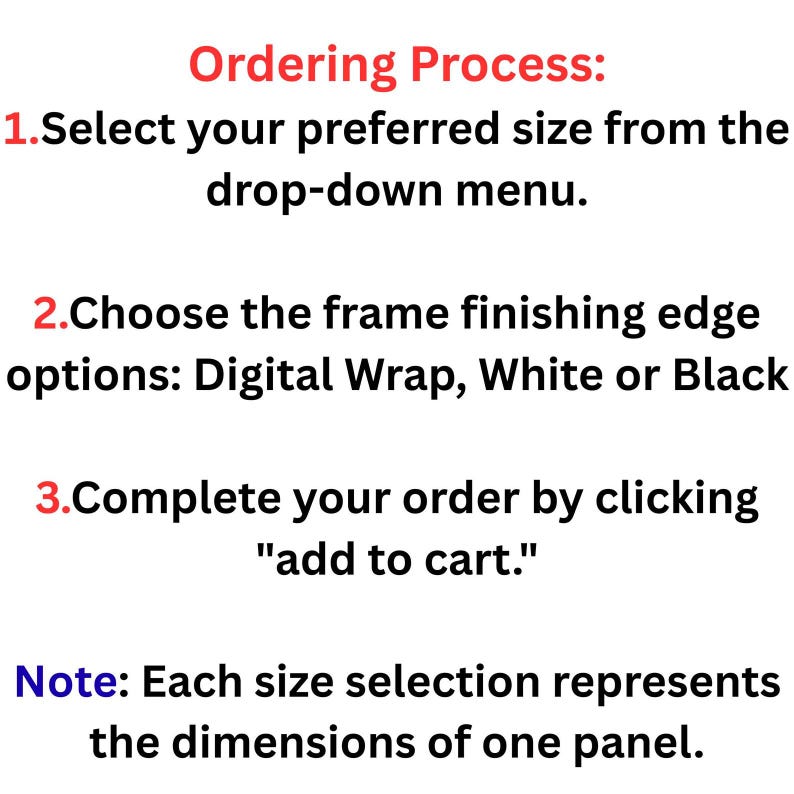 May include: An informational graphic titled Ordering Process with red numbered steps. Step 1: Select your preferred size from the drop-down menu. Step 2: Choose the frame finishing edge options: Digital Wrap, White or Black. Step 3: Complete your order by clicking add to cart. Note: Each size selection represents the dimensions of one panel.