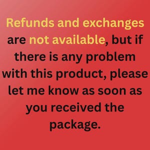 May include: A red background with black text that reads: Refunds and exchanges are not available, but if there is any problem with this product, please let me know as soon as you received the package. The words not available are in yellow.