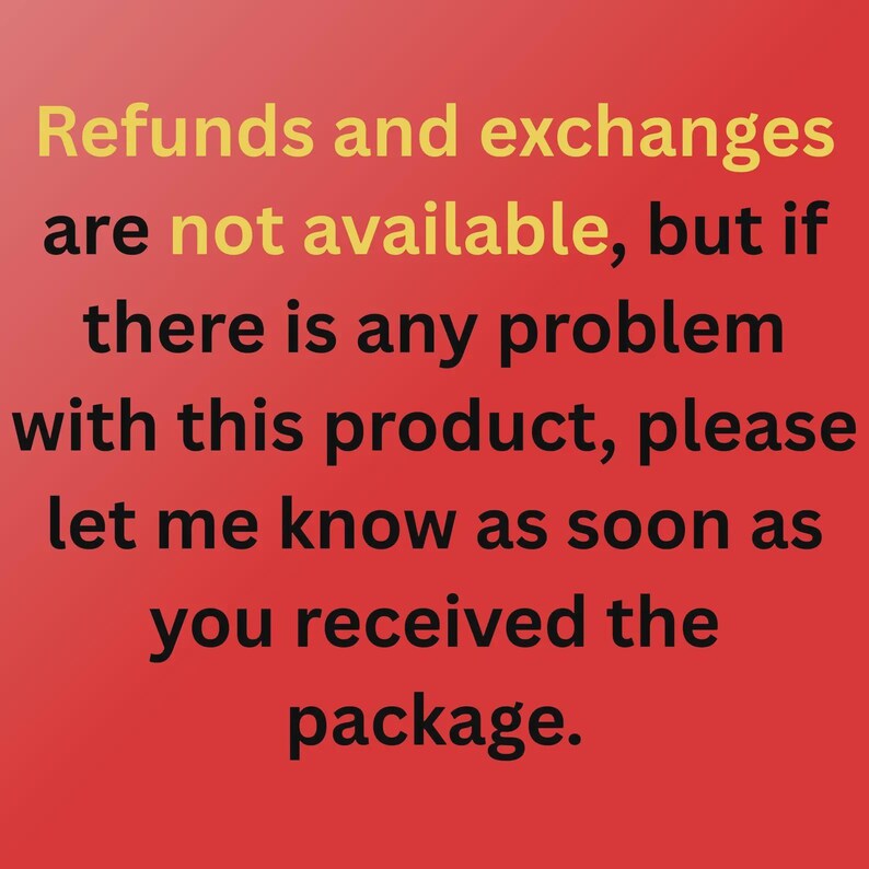 May include: A red background with black text that reads: Refunds and exchanges are not available, but if there is any problem with this product, please let me know as soon as you received the package. The words not available are in yellow.
