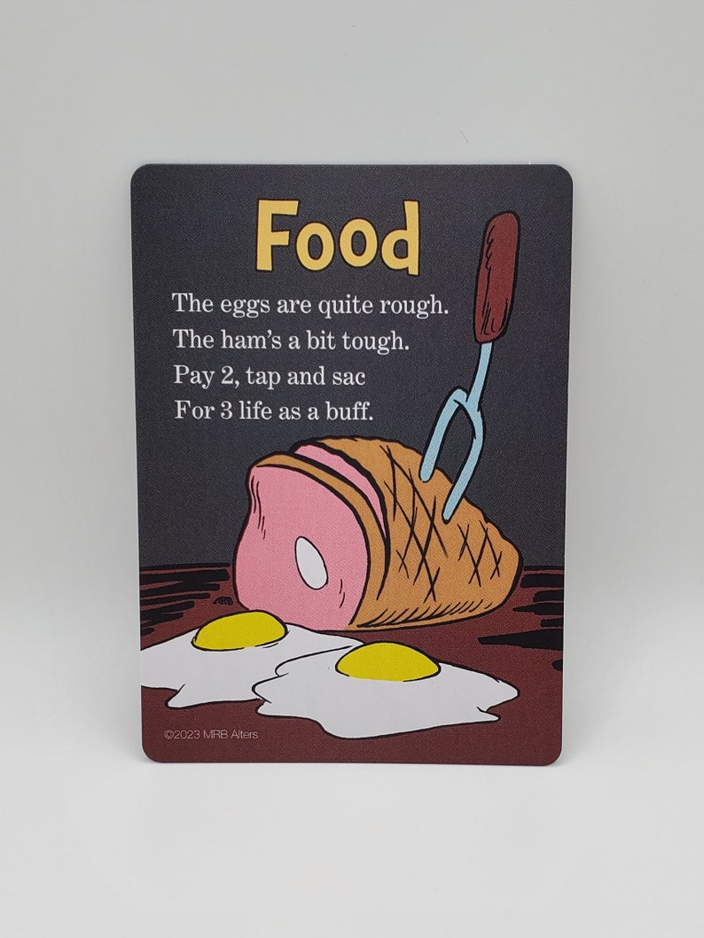 May include: A card game card with an illustration of a ham, two fried eggs, and a fork. The card has the word "Food" in yellow letters at the top and the text "The eggs are quite rough. The ham's a bit tough. Pay 2, tap and sac For 3 life as a buff." in black letters below the illustration. The bottom of the card has the text "&copy;2023 MRB Alters".