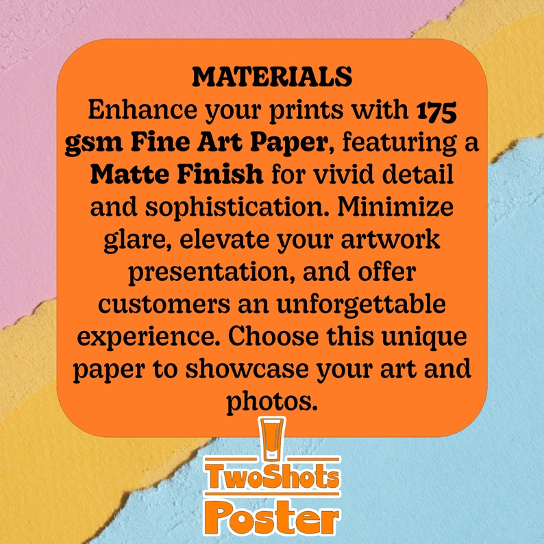 May include: Orange and yellow text on a white background with the words "MATERIALS" and "Enhance your prints with 175 gsm Fine Art Paper, featuring a Matte Finish for vivid detail and sophistication. Minimize glare, elevate your artwork presentation, and offer customers an unforgettable experience. Choose this unique paper to showcase your art and photos."  The text "TwoShots Poster" is below the main text.