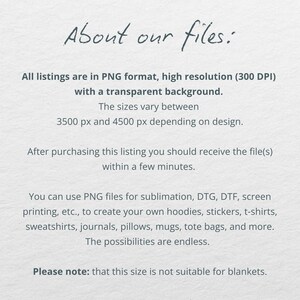 May include: Text on a white background that reads "About our files:" All listings are in PNG format, high resolution (300 DPI) with a transparent background. The sizes vary between 3500 px and 4500 px depending on design. After purchasing this listing you should receive the file(s) within a few minutes. You can use PNG files for sublimation, DTG, DTF, screen printing, etc., to create your own hoodies, stickers, t-shirts, sweatshirts, journals, pillows, mugs, tote bags, and more. The possibilities are endless. Please note: that this size is not suitable for blankets.