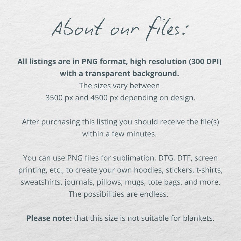 May include: Text on a white background that reads "About our files:" All listings are in PNG format, high resolution (300 DPI) with a transparent background. The sizes vary between 3500 px and 4500 px depending on design. After purchasing this listing you should receive the file(s) within a few minutes. You can use PNG files for sublimation, DTG, DTF, screen printing, etc., to create your own hoodies, stickers, t-shirts, sweatshirts, journals, pillows, mugs, tote bags, and more. The possibilities are endless. Please note: that this size is not suitable for blankets.