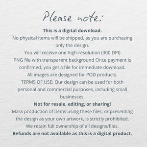 May include: Text on a white background with the heading "Please note:" and information about a digital download. The text states that no physical items will be shipped and that the buyer is purchasing only the design. It also states that the buyer will receive a high-resolution PNG file with a transparent background. The text also includes information about the terms of use and that refunds are not available for digital products.