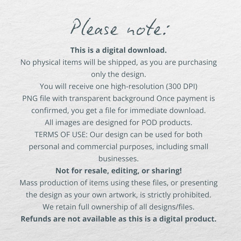 May include: Text on a white background with the heading "Please note:" and information about a digital download. The text states that no physical items will be shipped and that the buyer is purchasing only the design. It also states that the buyer will receive a high-resolution PNG file with a transparent background. The text also includes information about the terms of use and that refunds are not available for digital products.