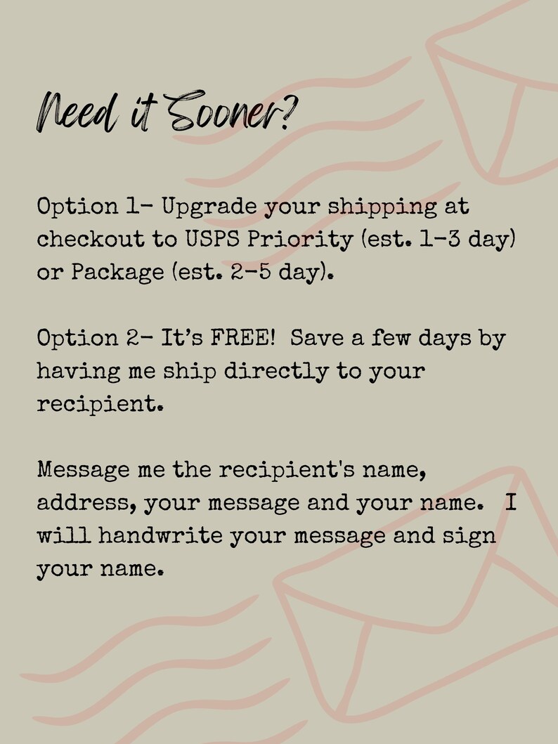 May include: A beige informational graphic with pink line art of envelopes. The text reads: Need it Sooner? Option 1- Upgrade your shipping at checkout to USPS Priority (est. 1-3 day) or Package (est. 2-5 day). Option 2- It's FREE! Save a few days by having me ship directly to your recipient. Message me the recipient's name, address, your message and your name. I will handwrite your message and sign your name.