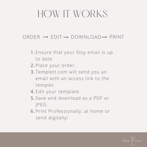 How it works. 
1. Verify Etsy email.
2.Place your order. 
3.Templett.com will send you an email with an access link to the templet. 
4.Edit your template. 
5.Save and download as a PDF or JPEG.
6.Print professionally, at home or send digitally!