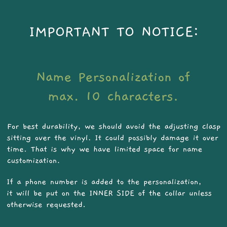 May include: A dark teal informational graphic with white and light green text. The text reads: IMPORTANT TO NOTICE: Name Personalization of max. 10 characters. For best durability, we should avoid the adjusting clasp sitting over the vinyl. It could possibly damage it over time. That is why we have limited space for name customization. If a phone number is added to the personalization, it will be put on the INNER SIDE of the collar unless otherwise requested.