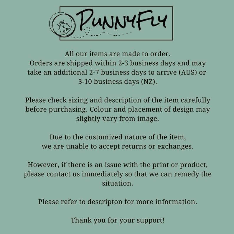 May include: Text on a green background that reads "PUNNY FLY" in a black font. The text below reads "All our items are made to order. Orders are shipped within 2-3 business days and may take an additional 2-7 business days to arrive (AUS) or 3-10 business days (NZ). Please check sizing and description of the item carefully before purchasing. Colour and placement of design may slightly vary from image. Due to the customized nature of the item, we are unable to accept returns or exchanges. However, if there is an issue with the print or product, please contact us immediately so that we can remedy the situation. Please refer to description for more information. Thank you for your support!"